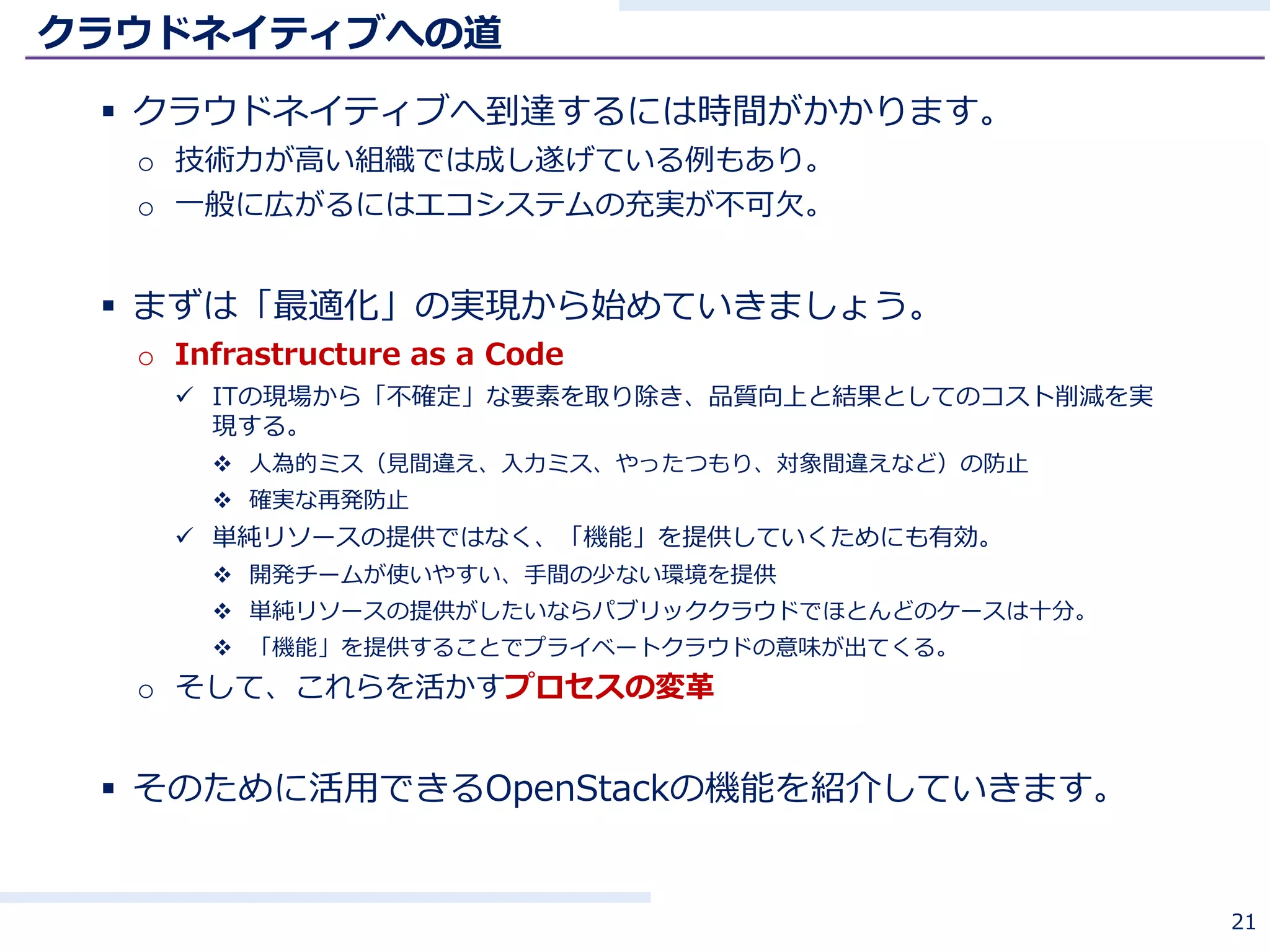 クラウドネイティブへの道
 クラウドネイティブへ到達するには時間がかかります。
o 技術力が高い組織では成し遂げている例もあり。
o 一般に広がるにはエコシステムの充実が不可欠。
 まずは「最適化」の実現から始めていきましょう。
o Infrastructure as a Code
 ITの現場から「不確定」な要素を取り除き、品質向上と結果としてのコスト削減を実
現する。
 人為的ミス（見間違え、入力ミス、やったつもり、対象間違えなど）の防止
 確実な再発防止
 単純リソースの提供ではなく、「機能」を提供していくためにも有効。
 開発チームが使いやすい、手間の少ない環境を提供
 単純リソースの提供がしたいならパブリッククラウドでほとんどのケースは十分。
 「機能」を提供することでプライベートクラウドの意味が出てくる。
o そして、これらを活かすプロセスの変革
 そのために活用できるOpenStackの機能を紹介していきます。
21
 