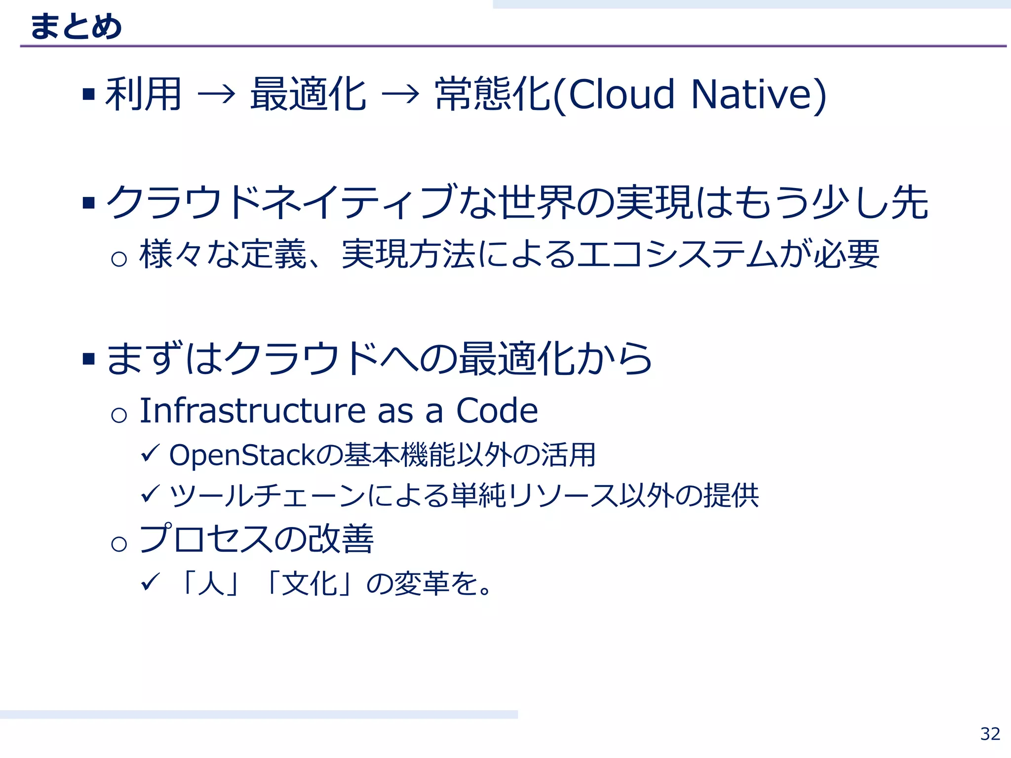 まとめ
 利用 → 最適化 → 常態化(Cloud Native)
 クラウドネイティブな世界の実現はもう少し先
o 様々な定義、実現方法によるエコシステムが必要
 まずはクラウドへの最適化から
o Infrastructure as a Code
 OpenStackの基本機能以外の活用
 ツールチェーンによる単純リソース以外の提供
o プロセスの改善
 「人」「文化」の変革を。
32
 