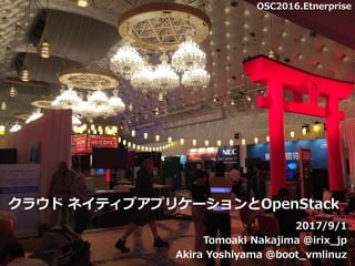 クラウド ネイティブアプリケーションとOpenStack
2017/9/1
Tomoaki Nakajima @irix_jp
Akira Yoshiyama @boot_vmlinuz1
OSC2016.Etnerprise
 