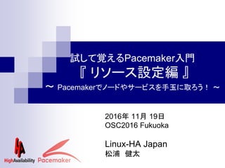 試して覚えるPacemaker入門
『 リソース設定編 』
～ Pacemakerでノードやサービスを手玉に取ろう！ ～
2016年 11月 19日
OSC2016 Fukuoka
Linux-HA Japan
松浦 健太
 