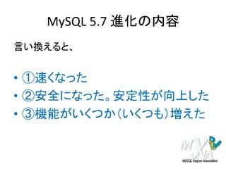MySQL 5.7 進化の内容
言い換えると、
• ①速くなった
• ②安全になった。安定性が向上した
• ③機能がいくつか（いくつも）増えた
 