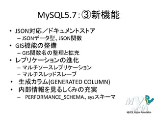 MySQL5.7：③新機能
• JSON対応／ドキュメントストア
– JSONデータ型、JSON関数
• GIS機能の整備
– GIS関数名の整理と拡充
• レプリケーションの進化
– マルチソースレプリケーション
– マルチスレッドスレーブ
• 生成カラム(GENERATED COLUMN)
• 内部情報を見るしくみの充実
– PERFORMANCE_SCHEMA、sysスキーマ
 