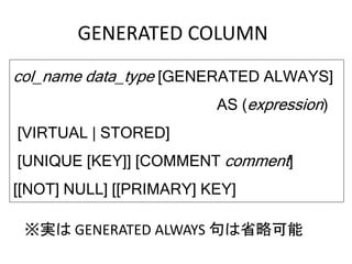 GENERATED COLUMN
col_name data_type [GENERATED ALWAYS]
AS (expression)
[VIRTUAL | STORED]
[UNIQUE [KEY]] [COMMENT comment]
[[NOT] NULL] [[PRIMARY] KEY]
※実は GENERATED ALWAYS 句は省略可能
 