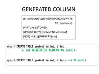 GENERATED COLUMN
col_name data_type [GENERATED ALWAYS]
AS (expression)
[VIRTUAL | STORED]
[UNIQUE [KEY]] [COMMENT comment]
[[NOT] NULL] [[PRIMARY] KEY]
mysql> CREATE TABLE gentest (a int, b int,
c int GENERATED ALWAYS AS (a+b));
mysql> CREATE TABLE gentest (a int, b int,c int AS (a+b));
 