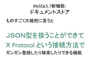 MySQL5.7新機能：
ドキュメントストア
ものすごく大雑把に言うと
ガンガン登録したり検索したりできる機能
 