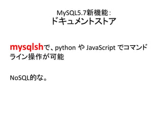 mysqｌshで、python や JavaScript でコマンド
ライン操作が可能
NoSQL的な。
MySQL5.7新機能：
ドキュメントストア
 