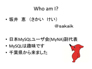 Who am I?
• 坂井 恵 （さかい けい）
＠ｓａｋａｉｋ
• 日本MySQLユーザ会(MyNA)副代表
• MySQLは趣味です
• 千葉県から来ました
 