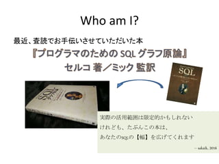 Who am I?
最近、査読でお手伝いさせていただいた本
実際の活用範囲は限定的かもしれない
けれども、たぶんこの本は、
あなたのSQLの【幅】を広げてくれます
-- sakaik, 2016
 