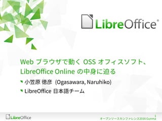 1
オープンソースカンファレンス2016 Gunma
Web ブラウザで動く OSS オフィスソフト、
LibreOffice Online の中身に迫る
小笠原 徳彦 (Ogasawara, Naruhiko)
LibreOffice 日本語チーム
 