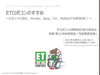Copyright(c) ETロボコン実行委員会 All rights reserved.
ETロボコンのすすめ
ETロボコン北関東地区実行委員会
高橋 寛之(技術委員長／性能審査委員)
1
～C/C++に加え，mruby，Java，C#，Pythonでも参加OK！～
2014年は選手として出てました
2015年から実行委員をしています
オープンソースカンファレンス2016Gunma / May 14, 2016
 