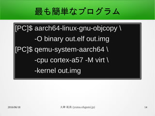 2016/06/18 大神 祐真 (yuma.ohgami.jp) 14
最も簡単なプログラム
[PC]$ aarch64-linux-gnu-objcopy 
-O binary out.elf out.img
[PC]$ qemu-system-aarch64 
-cpu cortex-a57 -M virt 
-kernel out.img
 