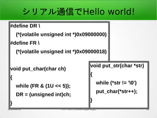 2016/06/18 大神 祐真 (yuma.ohgami.jp) 16
シリアル通信でHello world!
#define DR 
(*(volatile unsigned int *)0x09000000)
#define FR 
(*(volatile unsigned int *)0x09000018)
void put_char(char ch)
{
while (FR & (1U << 5));
DR = (unsigned int)ch;
}
void put_str(char *str)
{
while (*str != '0')
put_char(*str++);
}
 