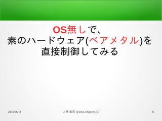 2016/06/18 大神 祐真 (yuma.ohgami.jp) 6
OS無しで、
素のハードウェア(ベアメタル)を
直接制御してみる
 