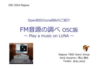 OSC 2016 Nagoya
OpenBSD/luna88kのご紹介
FM音源の調べ OSC版
〜 Play a music on LUNA 〜
Nagoya *BSD Users' Group
Kenji Aoyama / ⻘⼭ 健治
Twitter: @ao_kenji
 