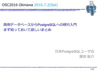 1/22
OSC2016 Okinawa 2016.7.2(Sat)
商用データベースからPostgreSQLへの移行入門
まず知っておいて欲しいまとめ
日本PostgreSQLユーザ会
喜田 紘介
 