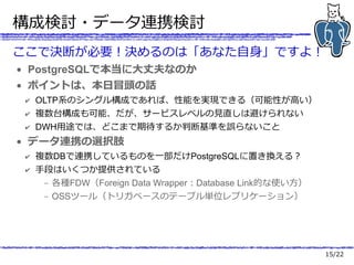 15/22
構成検討・データ連携検討
ここで決断が必要！決めるのは「あなた自身」ですよ！
● PostgreSQLで本当に大丈夫なのか
● ポイントは、本日冒頭の話
✔ OLTP系のシングル構成であれば、性能を実現できる（可能性が高い）
✔ 複数台構成も可能、だが、サービスレベルの見直しは避けられない
✔ DWH用途では、どこまで期待するか判断基準を誤らないこと
● データ連携の選択肢
✔ 複数DBで連携しているものを一部だけPostgreSQLに置き換える？
✔ 手段はいくつか提供されている
– 各種FDW（Foreign Data Wrapper：Database Link的な使い方）
– OSSツール（トリガベースのテーブル単位レプリケーション）
 