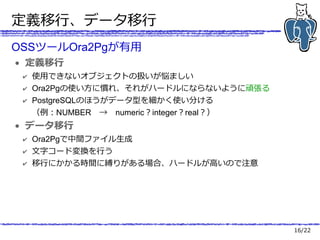16/22
定義移行、データ移行
OSSツールOra2Pgが有用
● 定義移行
✔ 使用できないオブジェクトの扱いが悩ましい
✔ Ora2Pgの使い方に慣れ、それがハードルにならないように頑張る
✔ PostgreSQLのほうがデータ型を細かく使い分ける
（例：NUMBER　→　numeric？integer？real？）
● データ移行
✔ Ora2Pgで中間ファイル生成
✔ 文字コード変換を行う
✔ 移行にかかる時間に縛りがある場合、ハードルが高いので注意
 