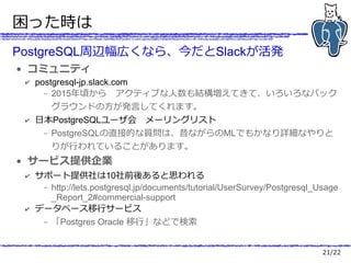21/22
困った時は
PostgreSQL周辺幅広くなら、今だとSlackが活発
● コミュニティ
✔ postgresql-jp.slack.com
– 2015年頃から　アクティブな人数も結構増えてきて、いろいろなバック
グラウンドの方が発言してくれます。
✔ 日本PostgreSQLユーザ会　メーリングリスト
– PostgreSQLの直接的な質問は、昔ながらのMLでもかなり詳細なやりと
りが行われていることがあります。
● サービス提供企業
✔ サポート提供社は10社前後あると思われる
– http://lets.postgresql.jp/documents/tutorial/UserSurvey/Postgresql_Usage
_Report_2#commercial-support
✔ データベース移行サービス
– 「Postgres Oracle 移行」などで検索
 
