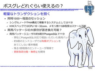 5/22
ポスグレどれぐらい使えるの？
軽量なトランザクションを捌く
● 同時1000～程度のセッション
✔ シングルノードやHA構成で稼動するシステムとしては十分
✔ H/WスペックではCPU 16～32core、メモリ数十GB程度はスケール可能
● 商用パッケージの大部分が置き換え可能？
✔ 商用パッケージユーザの約9割がPostgreSQLで十分
– 弊社にPostgreSQL対応で相談いただいた商用パッケージ
– 約9割のエンドユーザでは有償オプションを
あてにしない基本機能
– 残る1割程度のエンドーユーザ環境で
– 更新負荷分散・無停止を期待
 