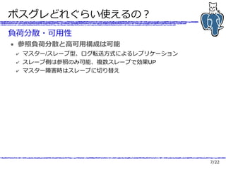 7/22
ポスグレどれぐらい使えるの？
負荷分散・可用性
● 参照負荷分散と高可用構成は可能
✔ マスター/スレーブ型、ログ転送方式によるレプリケーション
✔ スレーブ側は参照のみ可能、複数スレーブで効果UP
✔ マスター障害時はスレーブに切り替え
 