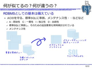 8/22
何が似てるの？何が違うの？
RDBMSとしての基本は備えている
● ACIDを守る、標準SQLに準拠、メンテナンス性・・などなど
✔ A：原始性　C：一貫性　I：独立性　D：永続性
✔ 標準SQLに準拠し、そのための追加要素も常時検討されている
✔ メンテナンス性
豊富な管理ビュー
パラメータチューニング
SQLチューニング
SQLクエリでがんばる
各種イベントの
ロギング
オブジェクトの
メンテナンス
 