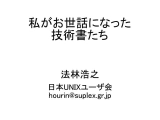 私がお世話になった
技術書たち
法林浩之
日本UNIXユーザ会
hourin@suplex.gr.jp
 
