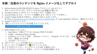 手順：任意のコンテンツを Nginx イメージ化してデプロイ
1. sphinx.docker.jp (59.106.220.93) の demo アカウントに ssh ログイン
※さくらのクラウドです。ログインのためには公開鍵が必要です。
2. cd sphinx-demo (この中にファイルがあります）で移動します。
3. source/index.rst など、コンテンツを編集します（何かメッセージを残す）。
4. arukas-image-build.sh を実行し、Docker Hub に push します。
※ https://hub.docker.com/r/zembutsu/nginx-sample/tags/ の “Last Updated” を見ると、最新になります。
5. arukas にログインします。
6. 【新しいアプリケーションを作成】をクリックします。
7. 所定の項目を入力します。
• App Name：任意のアプリ名（Arukasで表示する名前）
• Image：zembutsu/nginx-sample
• Instance（インスタンス数）、Memory（メモリ）、Endpoint（ホスト名）：任意
• Port：【80】または任意
• そのほか：デフォルト
8. 【アプリケーションを作成】をクリックします。
9. ダッシュボードの起動ボタン をクリックします。
10.アプリ名をクリックし、エンドポイントの URL を確認します。
11.ブラウザでエンドポイントを開き、コンテンツの反映を確認します。
 
