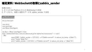 5
#!/usr/bin/perl
use strict;
use warnings;
use Mojo::UserAgent;
my $ua = Mojo::UserAgent->new;
$ua->websocket('wss://secure.sakura.ad.jp/iot-alpha/ws/xxxxxxxxxx/' => sub {
（略）
open(CMD, "zabbix_sender -z 127.0.0.1 -s ¥"Zabbix server¥" -k sakura_iot_temp -o $dat |");
print "Temp:",$dat,"¥n";
print "zabbix_sender -z 127.0.0.1 -s ¥"Zabbix server¥" -k sakura_iot_temp -o ",$dat,"¥n";
getWebSocket.pl
補足資料： WebSocketの取得とzabbix_sender
処理の流れ：
1. さくらの Iot Platform からの WebSocket を受信
2. データから、温度と湿度のデータを zabbix_sender で送信
 