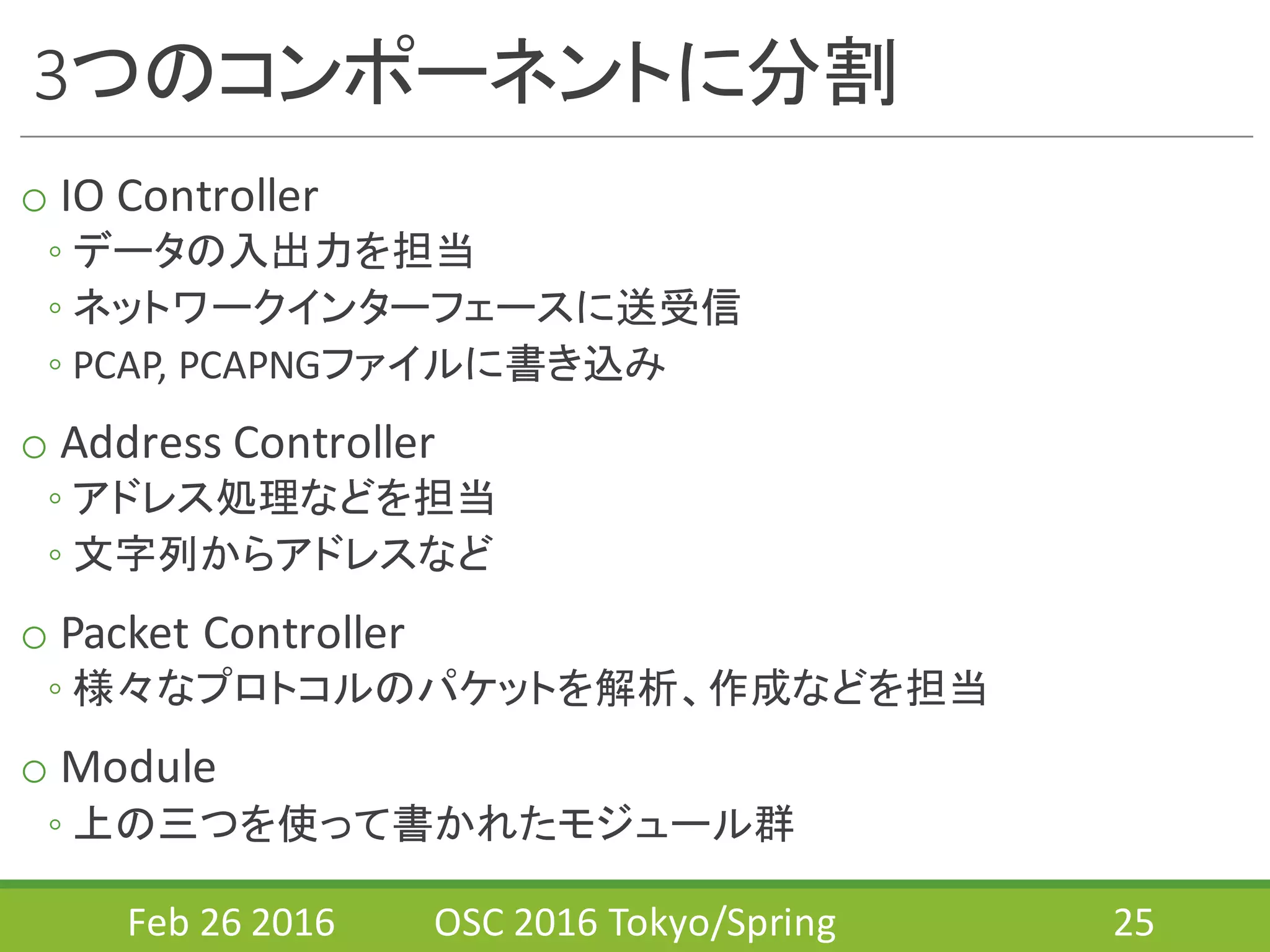3つのコンポーネントに分割
o IO	
  Controller
◦ データの入出力を担当
◦ ネットワークインターフェースに送受信
◦ PCAP,	
  PCAPNGファイルに書き込み
o Address	
  Controller
◦ アドレス処理などを担当
◦ 文字列からアドレスなど
o Packet	
  Controller
◦ 様々なプロトコルのパケットを解析、作成などを担当
o Module
◦ 上の三つを使って書かれたモジュール群
Feb	
  26	
  2016 OSC	
  2016	
  Tokyo/Spring 25
 