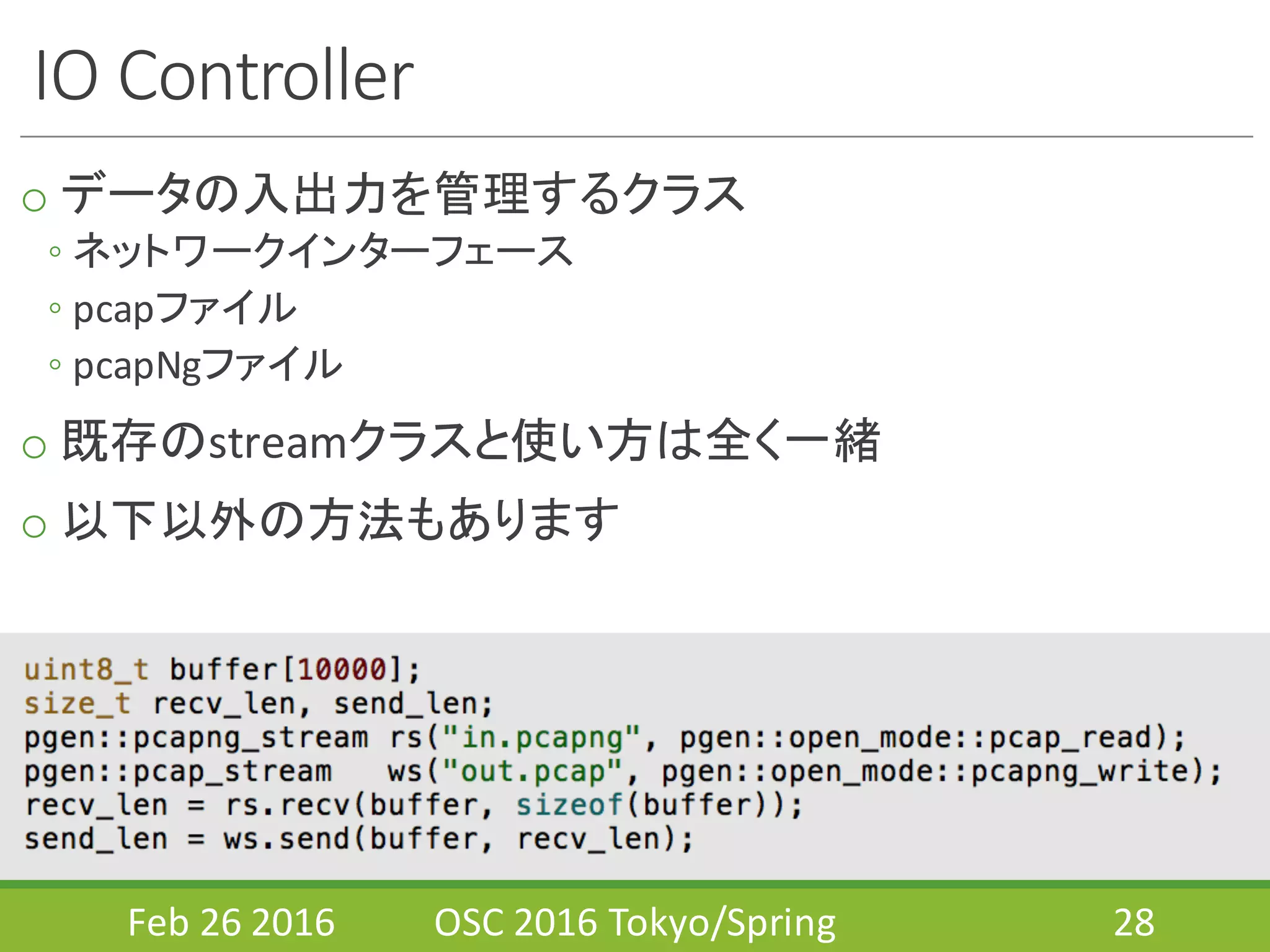 IO	
  Controller
o データの入出力を管理するクラス
◦ ネットワークインターフェース
◦ pcapファイル
◦ pcapNgファイル
o 既存のstreamクラスと使い方は全く一緒
o 以下以外の方法もあります
Feb	
  26	
  2016 OSC	
  2016	
  Tokyo/Spring 28
 