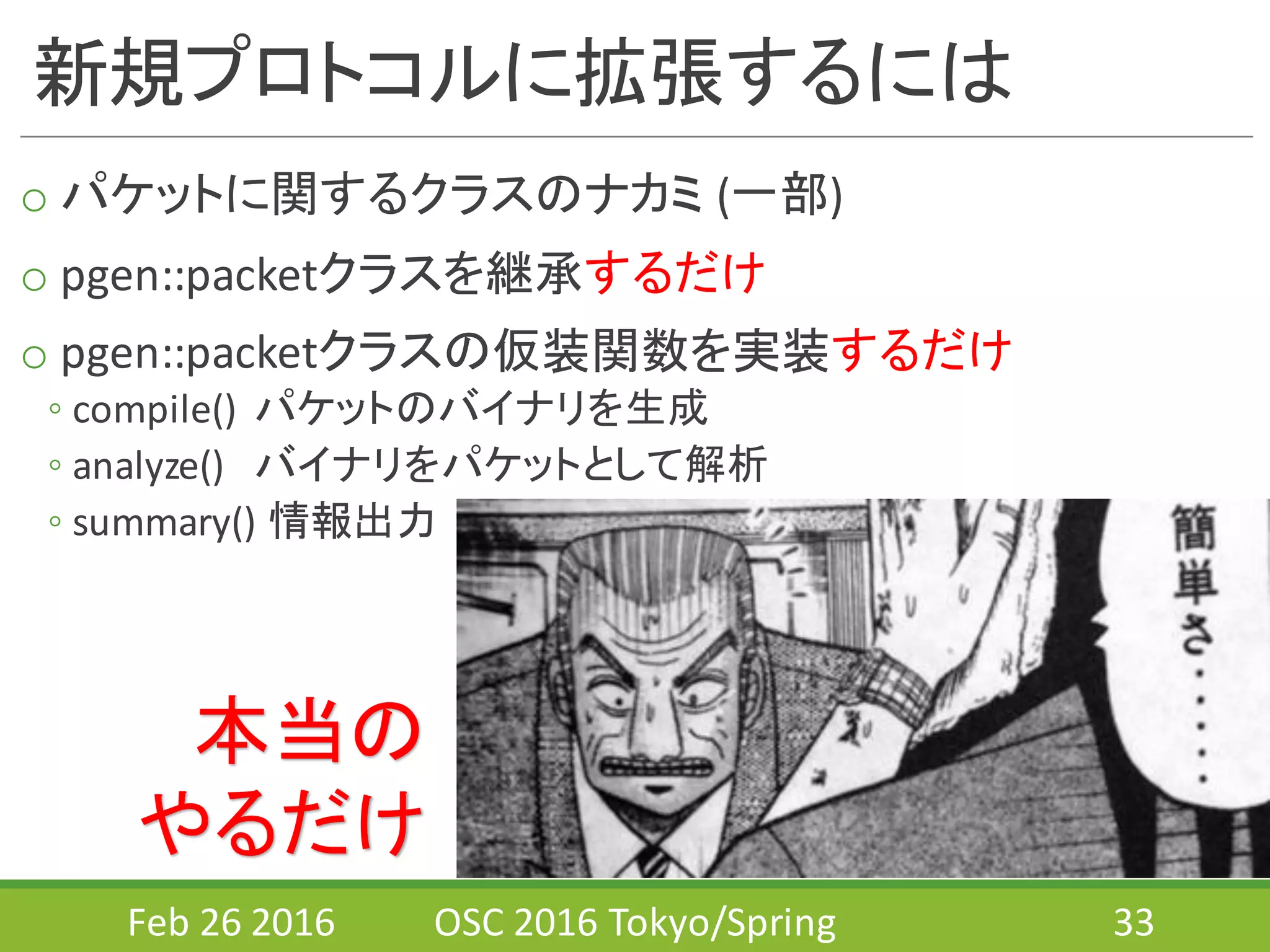 新規プロトコルに拡張するには
o パケットに関するクラスのナカミ (一部)
o pgen::packetクラスを継承するだけ
o pgen::packetクラスの仮装関数を実装するだけ
◦ compile()	
  	
  パケットのバイナリを生成
◦ analyze() バイナリをパケットとして解析
◦ summary()	
  情報出力
Feb	
  26	
  2016 OSC	
  2016	
  Tokyo/Spring 33
本当の
やるだけ
 