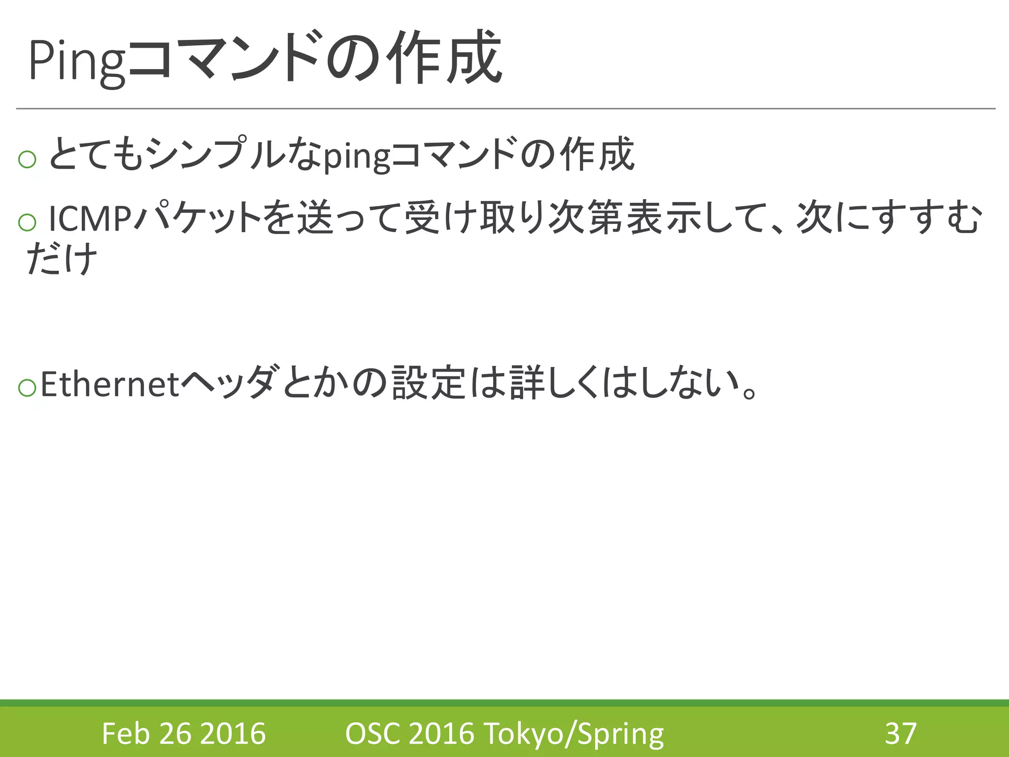Pingコマンドの作成
o とてもシンプルなpingコマンドの作成
o ICMPパケットを送って受け取り次第表示して、次にすすむ
だけ
oEthernetヘッダとかの設定は詳しくはしない。
Feb	
  26	
  2016 OSC	
  2016	
  Tokyo/Spring 37
 
