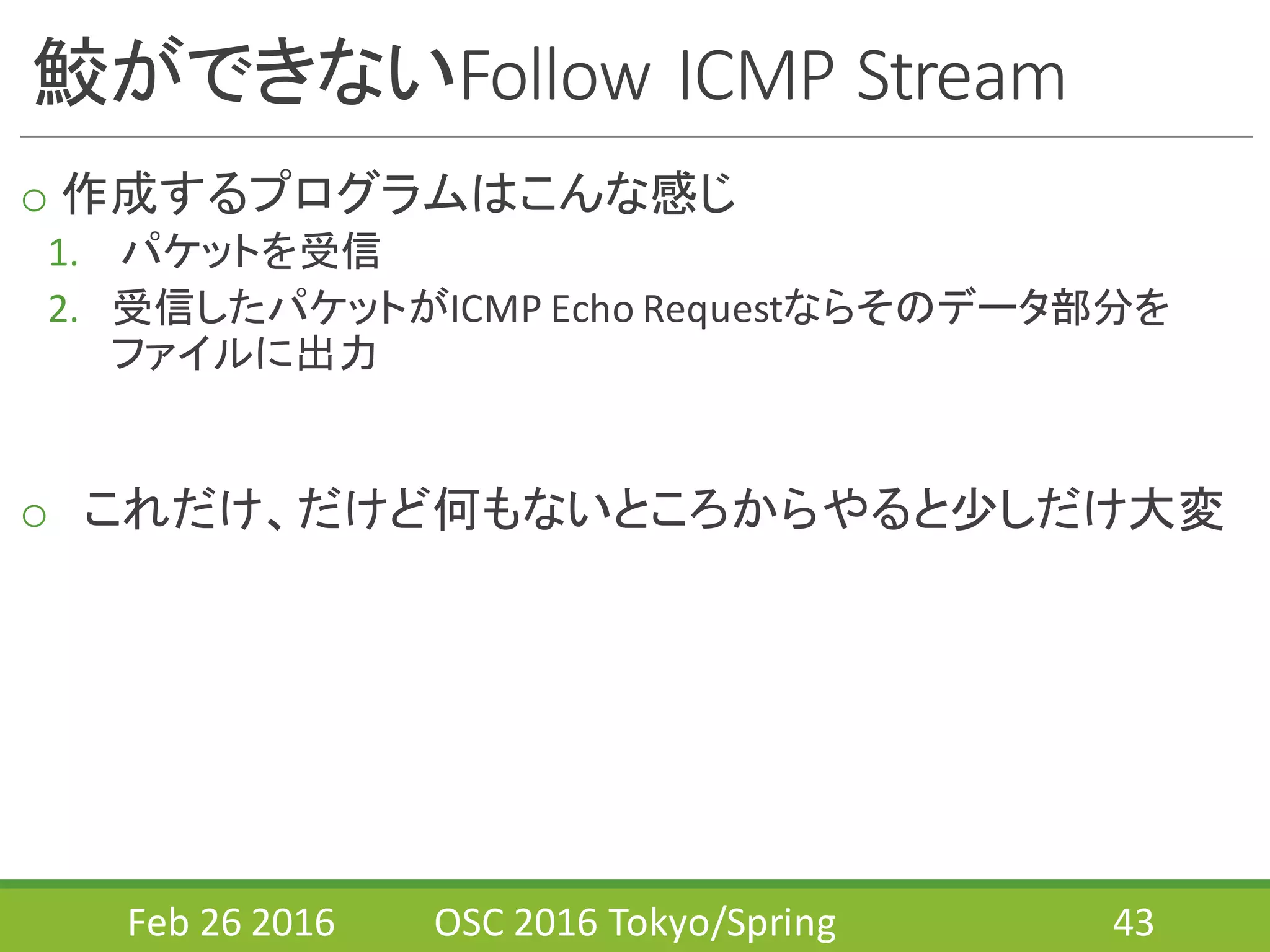 鮫ができないFollow	
  ICMP	
  Stream
o 作成するプログラムはこんな感じ
1. パケットを受信
2. 受信したパケットがICMP	
  Echo	
  Requestならそのデータ部分を
ファイルに出力
o これだけ、だけど何もないところからやると少しだけ大変
Feb	
  26	
  2016 OSC	
  2016	
  Tokyo/Spring 43
 