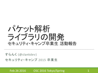 パケット解析
ライブラリの開発
セキュリティ・キャンプ卒業生 活動報告
すらんく (@slankdev)
セキュリティ・キャンプ 2015	
  卒業生
Feb	
  26	
  2016 OSC	
  2016	
  Tokyo/Spring 1
 