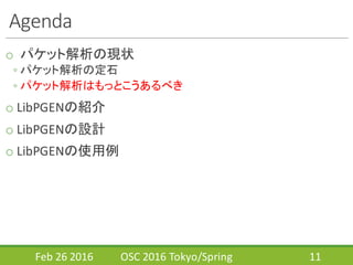 Agenda
o パケット解析の現状
◦ パケット解析の定石
◦ パケット解析はもっとこうあるべき
o LibPGENの紹介
o LibPGENの設計
o LibPGENの使用例
Feb	
  26	
  2016 OSC	
  2016	
  Tokyo/Spring 11
 