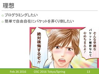 理想
o プログラミングしたい
o 簡単で自由自在にパケットを弄くり倒したい
Feb	
  26	
  2016 OSC	
  2016	
  Tokyo/Spring 13
パ
ケ
ッ
ト
解
析
な
ん
て
 