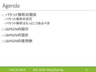 Agenda
o パケット解析の現状
◦ パケット解析の定石
◦ パケット解析はもっとこうあるべき
o LibPGENの紹介
o LibPGENの設計
o LibPGENの使用例
Feb	
  26	
  2016 OSC	
  2016	
  Tokyo/Spring 2
 
