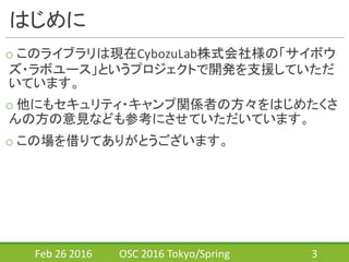 はじめに
o このライブラリは現在CybozuLab株式会社様の「サイボウ
ズ・ラボユース」というプロジェクトで開発を支援していただ
いています。
o 他にもセキュリティ・キャンプ関係者の方々をはじめたくさ
んの方の意見なども参考にさせていただいています。
o この場を借りてありがとうございます。
Feb	
  26	
  2016 OSC	
  2016	
  Tokyo/Spring 3
 
