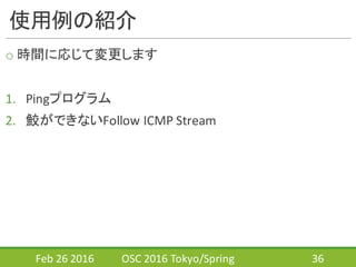 使用例の紹介
o 時間に応じて変更します
1. Pingプログラム
2. 鮫ができないFollow	
  ICMP	
  Stream
Feb	
  26	
  2016 OSC	
  2016	
  Tokyo/Spring 36
 