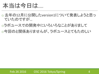 本当は今日は….
o 去年の12月に公開したversion1について発表しようと思っ
ていたのですが…
oラボユースでの開発中にいろいろなことがありまして
o今回のと関係ありませんが、ラボユースとてもたのしい
Feb	
  26	
  2016 OSC	
  2016	
  Tokyo/Spring 4
 