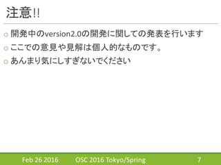 注意!!
o 開発中のversion2.0の開発に関しての発表を行います
o ここでの意見や見解は個人的なものです。
o あんまり気にしすぎないでください
Feb	
  26	
  2016 OSC	
  2016	
  Tokyo/Spring 7
 