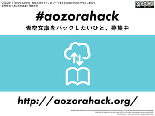 #aozorahack
青空文庫をハックしたいひと、募集中
http://aozorahack.org/
Book by Samuel Q. Green from the Noun ProjectCloud by Viktor Fedyuk from the Noun Project (CC BY 3.0 US) https://thenounproject.com/term/book/4080/
Cloud by Viktor Fedyuk from the Noun Project (CC BY 3.0 US) https://thenounproject.com/term/cloud/166562/
About CC Lisence : http://creativecommons.org/licenses/by/3.0/us/
OSC2016 Tokyo/Spring『青空文庫をテクノロジーで支えるaozorahackの今とこれから』
香月啓佑（本の未来基金）発表資料
 