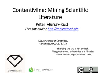 OSC, University of Cambridge,
Cambridge, UK, 2017-07-12
ContentMine: Mining Scientific
Literature
Peter Murray-Rust
TheContentMine http://contentmine.org
Changing the law is not enough.
The government, universities and libraries
have to actively support researchers.
 
