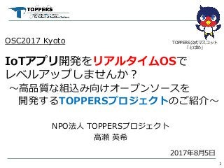 OSC2017 Kyoto
IoTアプリ開発をリアルタイムOSで
レベルアップしませんか？
～高品質な組込み向けオープンソースを
開発するTOPPERSプロジェクトのご紹介～
NPO法人 TOPPERSプロジェクト
高瀬 英希
1
TOPPERS公式マスコット
「とぱめ」
2017年8月5日
 