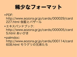 稀少なフォーマット
● PDF:
http://www.aozora.gr.jp/cards/000029/card
227.html 伽藍とバザール
● エキスパンドブック:
http://www.aozora.gr.jp/cards/000005/card
5.html あいびき
● palmdoc:
http://www.aozora.gr.jp/cards/000114/card
608.html モウグリの兄弟たち
 