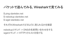 パケットで遊んでみる, Wiresharkで見てみる
$ ping slankdev.net
$ nslookup slankdev.net
$ wget slankdev.net
それぞれWiresharkでどのように見られるかを確認
nslookupコマンド -> DNSの名前問い合わせをする
wgetコマンド -> HTTPリクエストを投げる
 