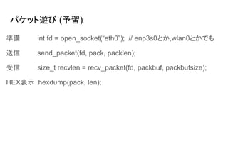 パケット遊び (予習)
準備 int fd = open_socket(“eth0”); // enp3s0とか,wlan0とかでも
送信 send_packet(fd, pack, packlen);
受信 size_t recvlen = recv_packet(fd, packbuf, packbufsize);
HEX表示 hexdump(pack, len);
 