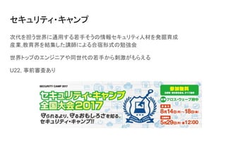 セキュリティ・キャンプ
次代を担う世界に通用する若手そうの情報セキュリティ人材を発掘育成
産業,教育界を結集した講師による合宿形式の勉強会
世界トップのエンジニアや同世代の若手から刺激がもらえる
U22, 事前審査あり
 