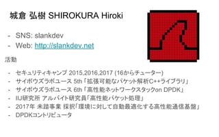 城倉 弘樹 SHIROKURA Hiroki
- SNS: slankdev
- Web: http://slankdev.net
活動
- セキュリティキャンプ 2015,2016,2017 (16からチューター)
- サイボウズラボユース 5th 「拡張可能なパケット解析C++ライブラリ」
- サイボウズラボユース 6th 「高性能ネットワークスタックon DPDK」
- IIJ研究所 アルバイト研究員「高性能パケット処理」
- 2017年 未踏事業 採択「環境に対して自動最適化する高性能通信基盤」
- DPDKコントリビュータ
 