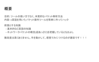 概要
目的: ツールの使い方でなく、本質的なパケット解析方法
内容: c言語を用いたパケット操作ツールを簡単に作ってハック
前提とする知識
- 基本的なC言語の知識
- ネットワークパケットの概念(超あっさり)を把握しているとなおよし
難易度は高くありません。手を動かして、感覚でみにつけるのが趣旨です！！！
 